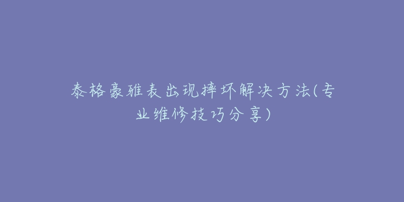 泰格豪雅表出现摔坏解决方法(专业维修技巧分享)-名表号 泰格豪雅表出现摔坏解决方法(专业维修技巧分享)