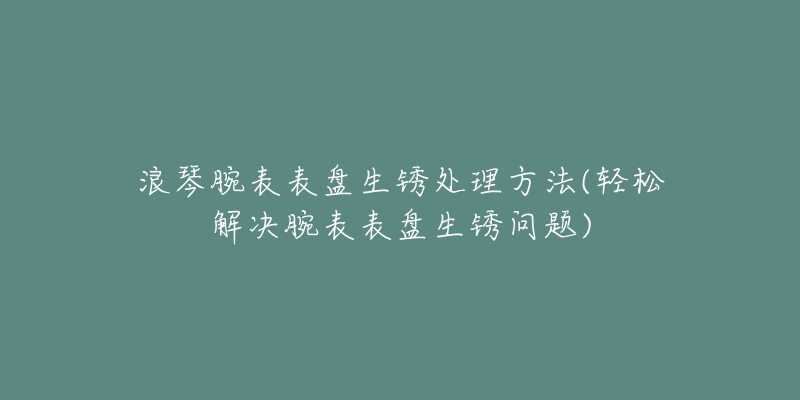 浪琴腕表表盘生锈处理方法(轻松解决腕表表盘生锈问题)-名表号 浪琴腕表表盘生锈处理方法(轻松解决腕表表盘生锈问题)
