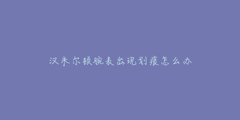 汉米尔顿腕表出现划痕怎么办-名表号 汉米尔顿腕表出现划痕怎么办