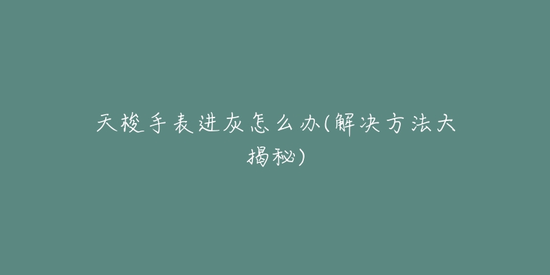 天梭手表进灰怎么办(解决方法大揭秘)-名表号 天梭手表进灰怎么办(解决方法大揭秘)