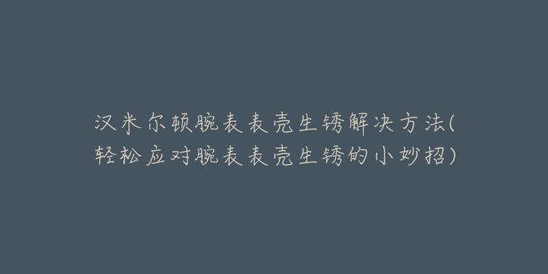 汉米尔顿腕表表壳生锈解决方法(轻松应对腕表表壳生锈的小妙招)-名表号 汉米尔顿腕表表壳生锈解决方法(轻松应对腕表表壳生锈的小妙招)