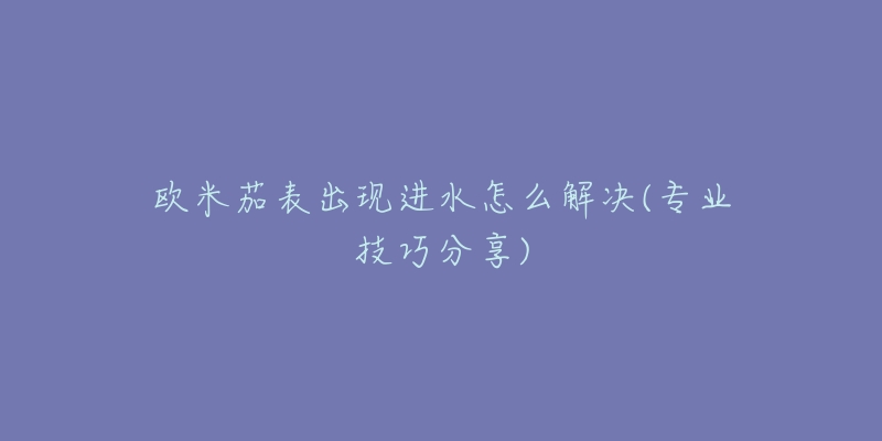 欧米茄表出现进水怎么解决(专业技巧分享)-名表号 欧米茄表出现进水怎么解决(专业技巧分享)