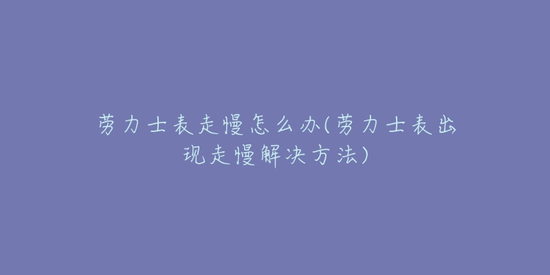 劳力士表走慢怎么办(劳力士表出现走慢解决方法)-名表号 劳力士表走慢怎么办(劳力士表出现走慢解决方法)