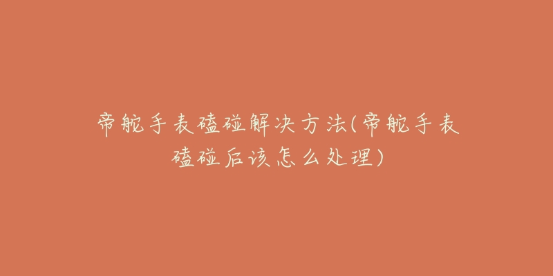 帝舵手表磕碰解决方法(帝舵手表磕碰后该怎么处理)-名表号 帝舵手表磕碰解决方法(帝舵手表磕碰后该怎么处理)