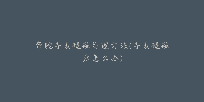 帝舵手表磕碰处理方法(手表磕碰后怎么办)-名表号 帝舵手表磕碰处理方法(手表磕碰后怎么办)