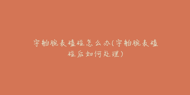 宇舶腕表磕碰怎么办(宇舶腕表磕碰后如何处理)-名表号 宇舶腕表磕碰怎么办(宇舶腕表磕碰后如何处理)