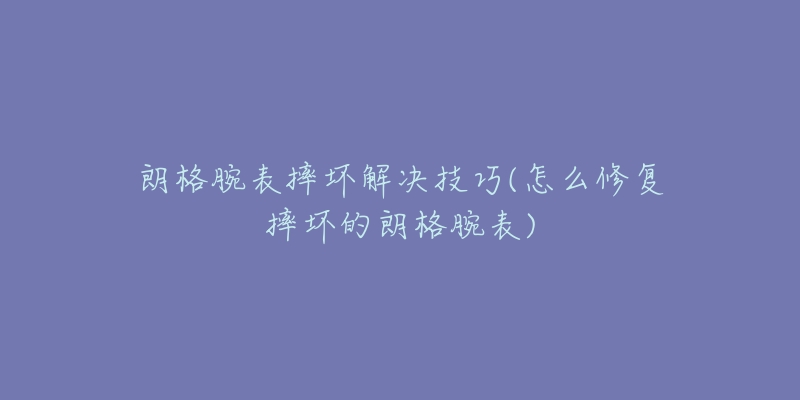 朗格腕表摔坏解决技巧(怎么修复摔坏的朗格腕表)-名表号 朗格腕表摔坏解决技巧(怎么修复摔坏的朗格腕表)