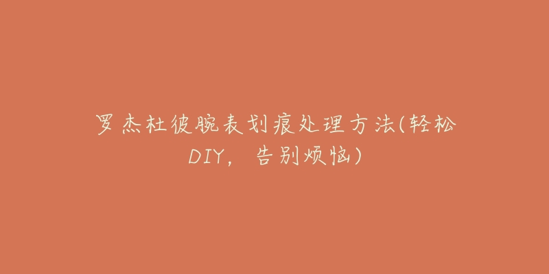 罗杰杜彼腕表划痕处理方法(轻松DIY,告别烦恼)-名表号 罗杰杜彼腕表划痕处理方法(轻松DIY,告别烦恼)