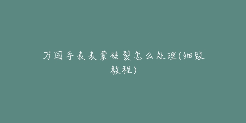 万国手表表蒙破裂怎么处理(细致教程)-名表号 万国手表表蒙破裂怎么处理(细致教程)