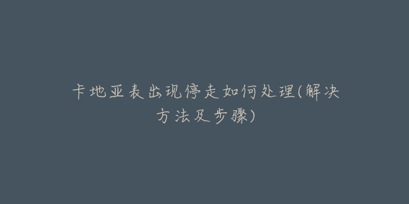 卡地亚表出现停走如何处理(解决方法及步骤)-名表号 卡地亚表出现停走如何处理(解决方法及步骤)