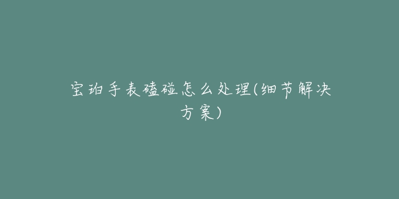 宝珀手表磕碰怎么处理(细节解决方案)-名表号 宝珀手表磕碰怎么处理(细节解决方案)