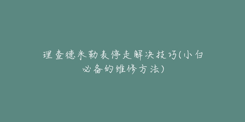 理查德米勒表停走解决技巧(小白必备的维修方法)-名表号 理查德米勒表停走解决技巧(小白必备的维修方法)