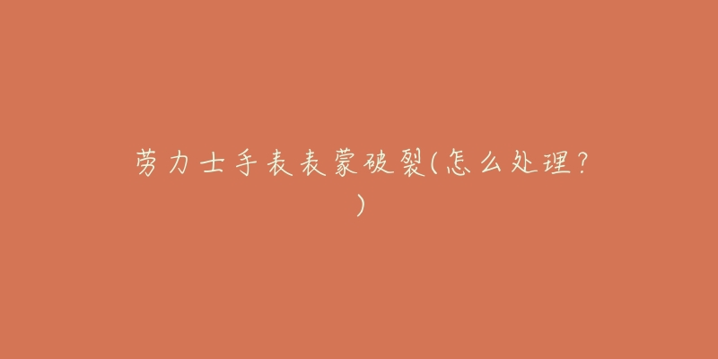 劳力士手表表蒙破裂(怎么处理?)-名表号 劳力士手表表蒙破裂(怎么处理?)