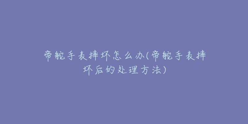 帝舵手表摔坏怎么办(帝舵手表摔坏后的处理方法)-名表号 帝舵手表摔坏怎么办(帝舵手表摔坏后的处理方法)