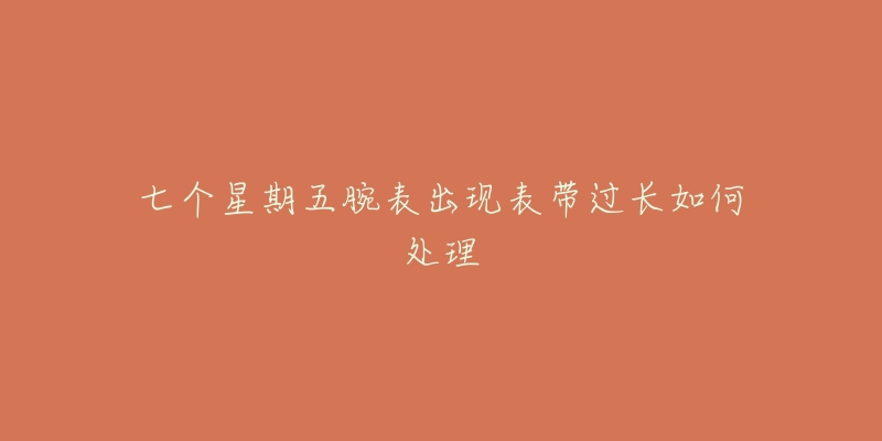 七个星期五腕表出现表带过长如何处理-名表号 七个星期五腕表出现表带过长如何处理