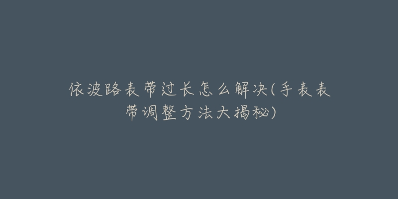 依波路表带过长怎么解决(手表表带调整方法大揭秘)-名表号 依波路表带过长怎么解决(手表表带调整方法大揭秘)