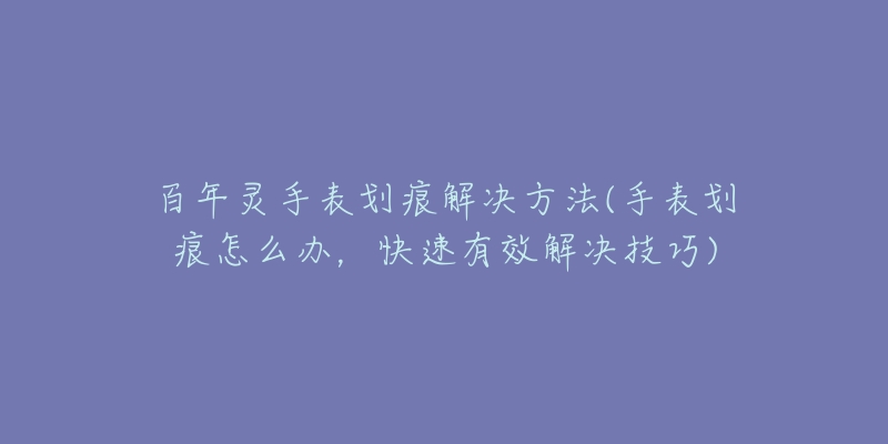 百年灵手表划痕解决方法(手表划痕怎么办,快速有效解决技巧)-名表号 百年灵手表划痕解决方法(手表划痕怎么办,快速有效解决技巧)