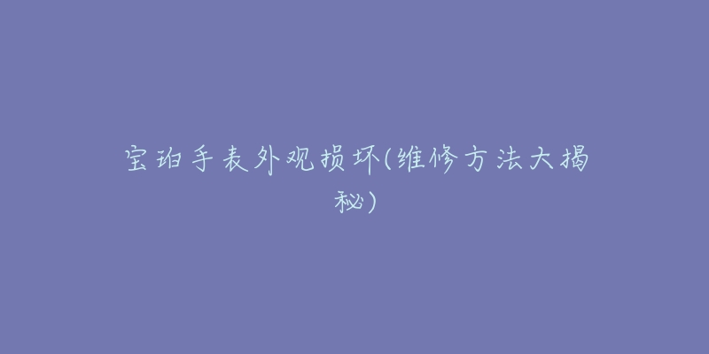 宝珀手表外观损坏(维修方法大揭秘)-名表号 宝珀手表外观损坏(维修方法大揭秘)