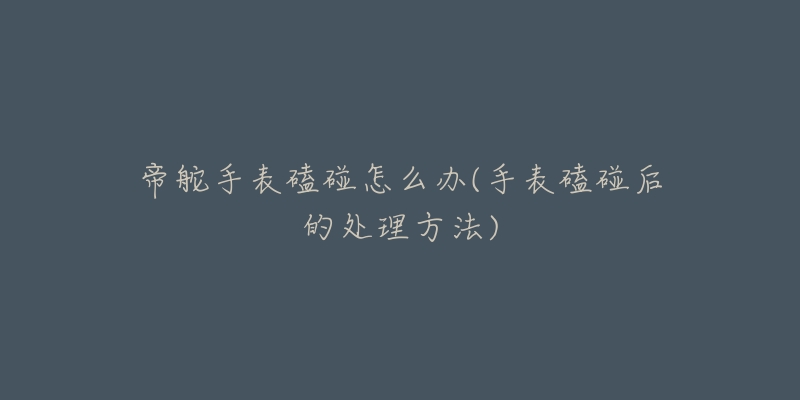 帝舵手表磕碰怎么办(手表磕碰后的处理方法)-名表号 帝舵手表磕碰怎么办(手表磕碰后的处理方法)