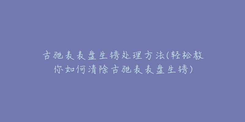 古驰表表盘生锈处理方法(轻松教你如何清除古驰表表盘生锈)-名表号 古驰表表盘生锈处理方法(轻松教你如何清除古驰表表盘生锈)