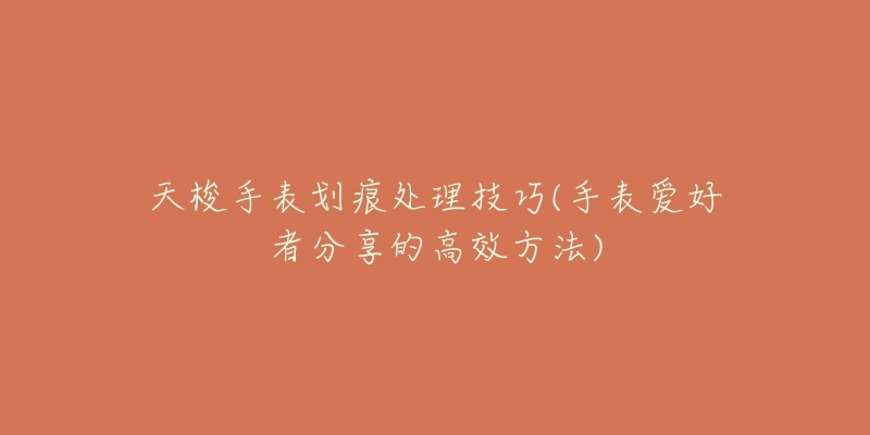 天梭手表划痕处理技巧(手表爱好者分享的高效方法)-名表号 天梭手表划痕处理技巧(手表爱好者分享的高效方法)