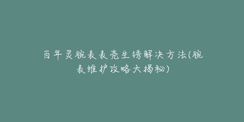 百年灵腕表表壳生锈解决方法(腕表维护攻略大揭秘)-名表号 百年灵腕表表壳生锈解决方法(腕表维护攻略大揭秘)