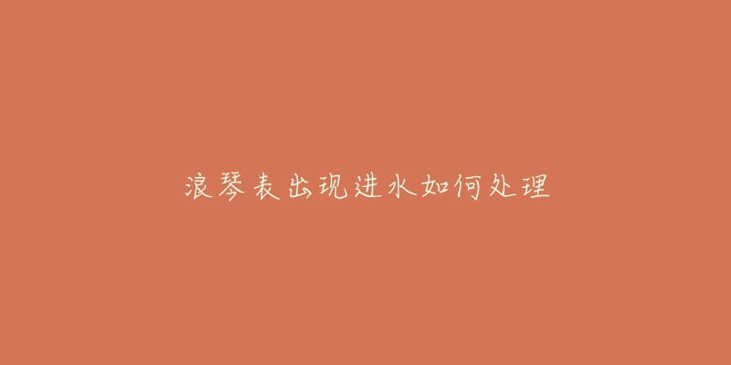 浪琴表出现进水如何处理-名表号 浪琴表出现进水如何处理