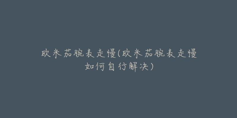 欧米茄腕表走慢(欧米茄腕表走慢如何自行解决)-名表号 欧米茄腕表走慢(欧米茄腕表走慢如何自行解决)