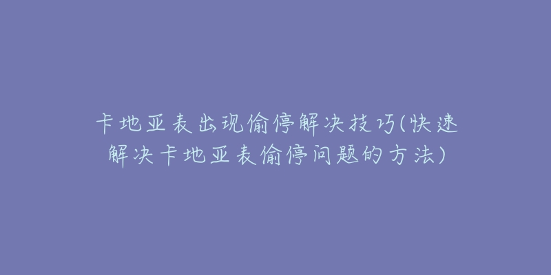 卡地亚表出现偷停解决技巧(快速解决卡地亚表偷停问题的方法)-名表号 卡地亚表出现偷停解决技巧(快速解决卡地亚表偷停问题的方法)