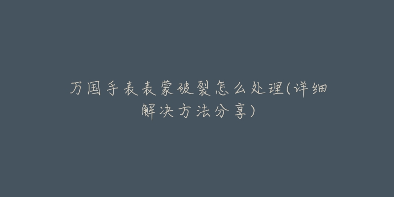 万国手表表蒙破裂怎么处理(详细解决方法分享)-名表号 万国手表表蒙破裂怎么处理(详细解决方法分享)