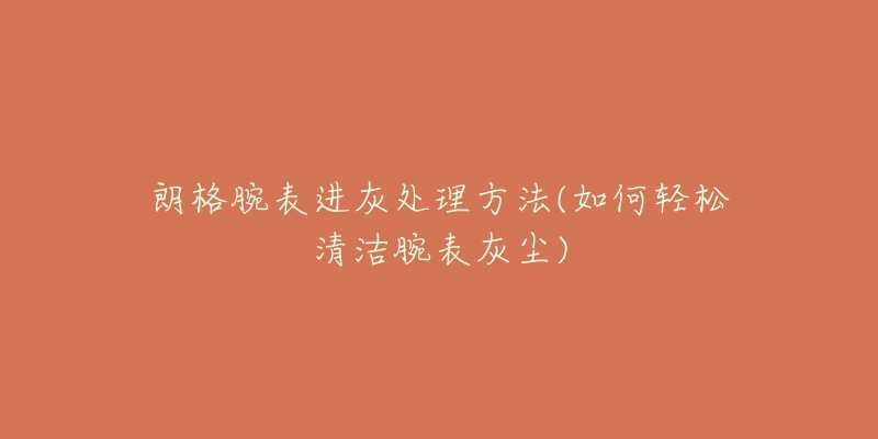 朗格腕表进灰处理方法(如何轻松清洁腕表灰尘)-名表号 朗格腕表进灰处理方法(如何轻松清洁腕表灰尘)