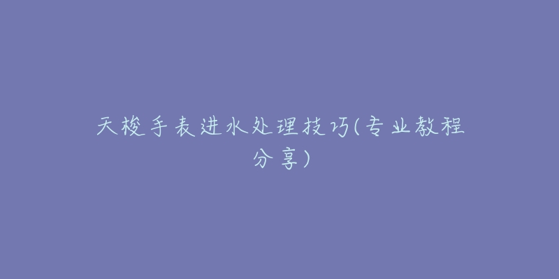 天梭手表进水处理技巧(专业教程分享)-名表号 天梭手表进水处理技巧(专业教程分享)