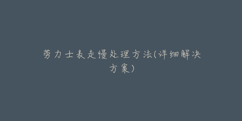 劳力士表走慢处理方法(详细解决方案)-名表号 劳力士表走慢处理方法(详细解决方案)