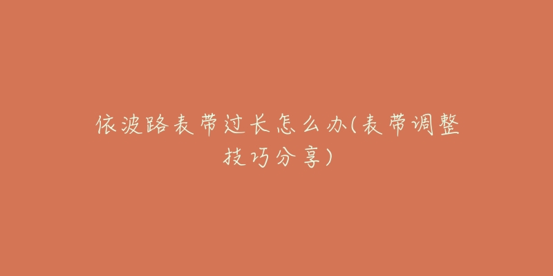 依波路表带过长怎么办(表带调整技巧分享)-名表号 依波路表带过长怎么办(表带调整技巧分享)