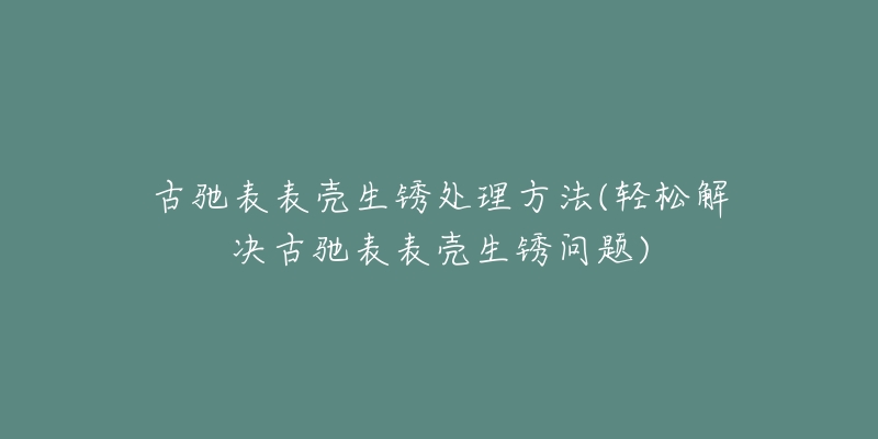 古驰表表壳生锈处理方法(轻松解决古驰表表壳生锈问题)-名表号 古驰表表壳生锈处理方法(轻松解决古驰表表壳生锈问题)