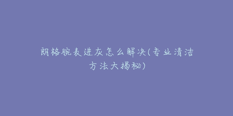 朗格腕表进灰怎么解决(专业清洁方法大揭秘)-名表号 朗格腕表进灰怎么解决(专业清洁方法大揭秘)