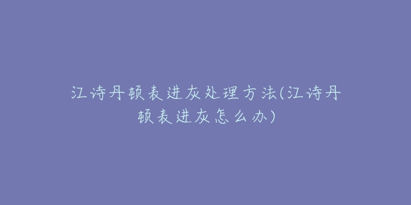 江诗丹顿表进灰处理方法(江诗丹顿表进灰怎么办)-名表号 江诗丹顿表进灰处理方法(江诗丹顿表进灰怎么办)