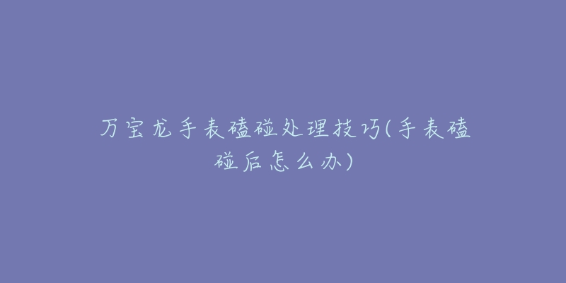 万宝龙手表磕碰处理技巧(手表磕碰后怎么办)-名表号 万宝龙手表磕碰处理技巧(手表磕碰后怎么办)