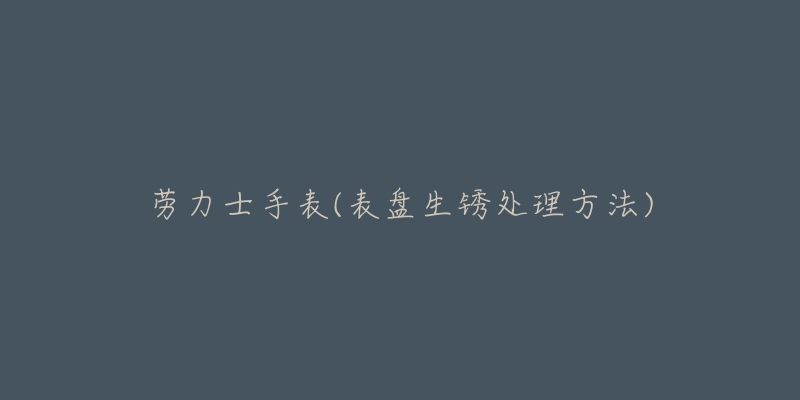 劳力士手表(表盘生锈处理方法)-名表号 劳力士手表(表盘生锈处理方法)
