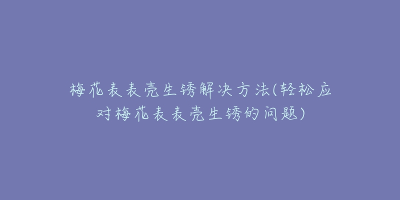 梅花表表壳生锈解决方法(轻松应对梅花表表壳生锈的问题)-名表号 梅花表表壳生锈解决方法(轻松应对梅花表表壳生锈的问题)