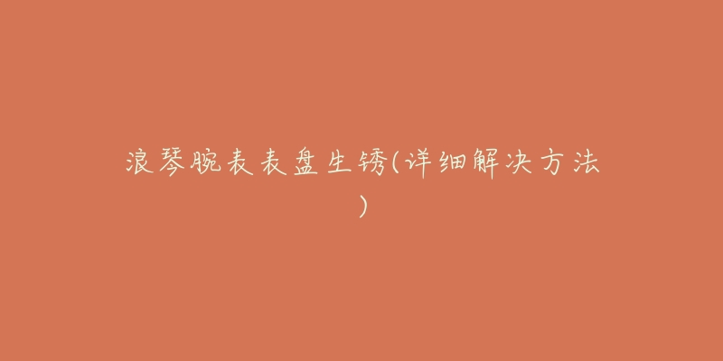 浪琴腕表表盘生锈(详细解决方法)-名表号 浪琴腕表表盘生锈(详细解决方法)