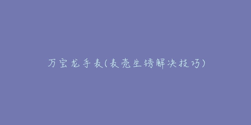 万宝龙手表(表壳生锈解决技巧)-名表号 万宝龙手表(表壳生锈解决技巧)