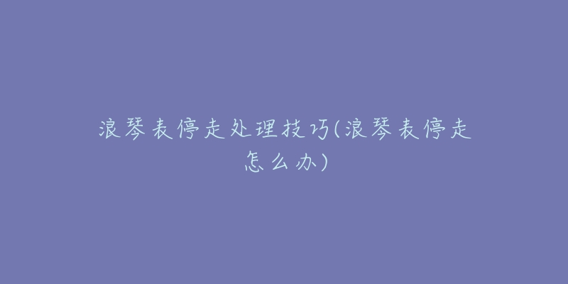 浪琴表停走处理技巧(浪琴表停走怎么办)-名表号 浪琴表停走处理技巧(浪琴表停走怎么办)