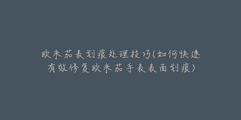 欧米茄表划痕处理技巧(如何快速有效修复欧米茄手表表面划痕)-名表号 欧米茄表划痕处理技巧(如何快速有效修复欧米茄手表表面划痕)