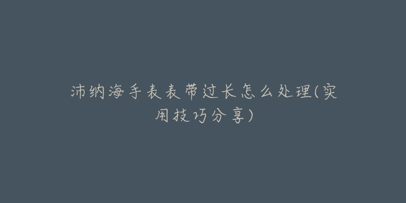 沛纳海手表表带过长怎么处理(实用技巧分享)-名表号 沛纳海手表表带过长怎么处理(实用技巧分享)