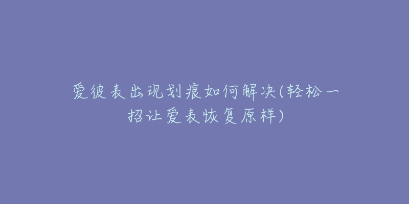 爱彼表出现划痕如何解决(轻松一招让爱表恢复原样)-名表号 爱彼表出现划痕如何解决(轻松一招让爱表恢复原样)