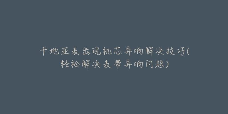 卡地亚表出现机芯异响解决技巧(轻松解决表带异响问题)-名表号 卡地亚表出现机芯异响解决技巧(轻松解决表带异响问题)