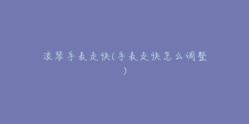 浪琴手表走快(手表走快怎么调整)-名表号 浪琴手表走快(手表走快怎么调整)