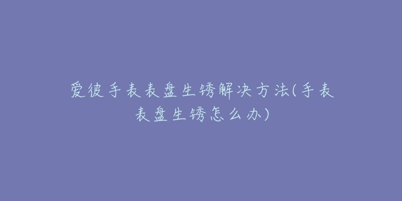 爱彼手表表盘生锈解决方法(手表表盘生锈怎么办)-名表号 爱彼手表表盘生锈解决方法(手表表盘生锈怎么办)