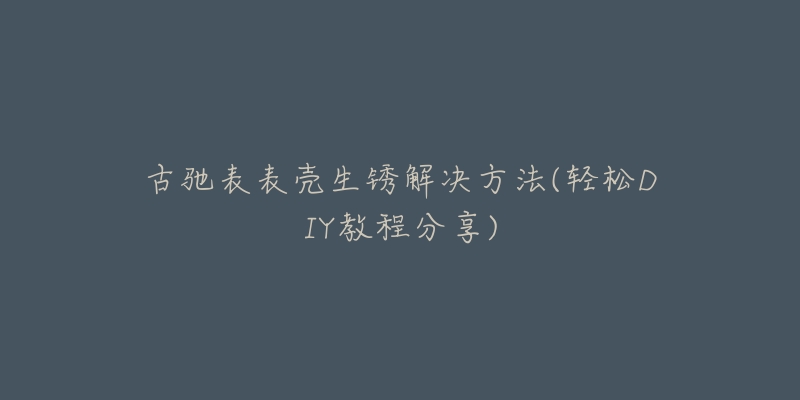 古驰表表壳生锈解决方法(轻松DIY教程分享)-名表号 古驰表表壳生锈解决方法(轻松DIY教程分享)